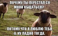 - почему ты перестал со мной общаться? - потому что я люблю тебя. -А, ну ладно тогда.