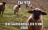 ты что я не был в клубе, я в 11 уже спал