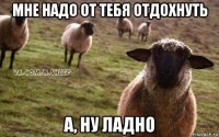 мне надо от тебя отдохнуть а, ну ладно