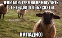 я люблю тебя,но не могу уйти от неё.долго объяснять) ну ладно)