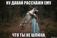 ну давай расскажи ему что ты не шлюха