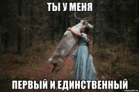 ты у меня первый и единственный