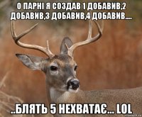 о парні я создав 1 добавив,2 добавив,3 добавив,4 добавив.... ..блять 5 нехватає... lol