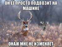 он её просто подвозит на машине онаж мне не изменяет