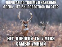 Дорогая,по твоему я наивный олень, что бы повестись на это? Нет, дорогой, ты у меня самый умный