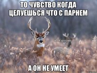 То чувство когда целуешься что с парнем А он не умеет