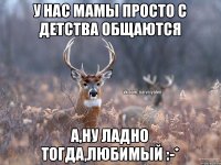 У нас мамы просто с детства общаются а,ну ладно тогда,любимый :-*