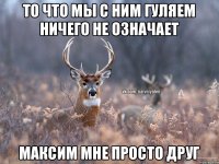 То что мы с ним гуляем ничего не означает Максим мне просто друг