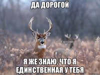 да дорогой я же знаю, что я единственная у тебя