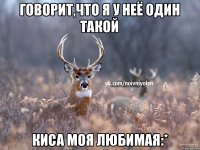 говорит,что я у неё один такой киса моя любимая:*