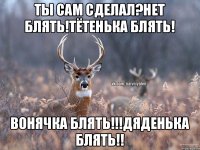 Ты сам сделал?Нет блять!Тётенька блять! Вонячка блять!!!дяденька блять!!