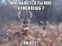 Мне кажется ты мне изменяешь ? Ой всё !