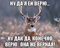 ну да я ей верю... ну дак да, конечно верю , она же верная!