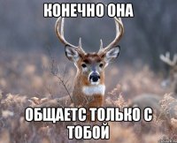 Конечно она общаетс только с тобой