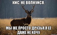 кис, не волнуйся. мы же просто друзья.я ее даже не хочу