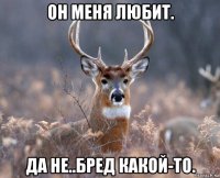 он меня любит. да не..бред какой-то.