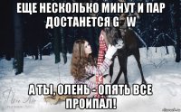 еще несколько минут и пар достанется g_w а ты, олень - опять все проипал!