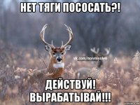 нет тяги пососать?! действуй! вырабатывай!!!