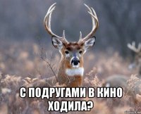  с подругами в кино ходила?