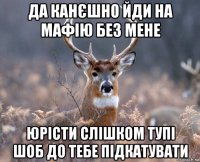 да канєшно йди на мафію без мене юрісти слішком тупі шоб до тебе підкатувати