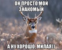 он просто мой знакомый а ну хорошо, милая))