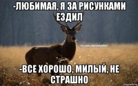 -любимая, я за рисунками ездил -все хорошо, милый, не страшно