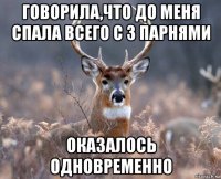 говорила,что до меня спала всего с 3 парнями оказалось одновременно