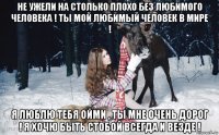 не ужели на столько плохо без любимого человека ! ты мой любимый человек в мире ! я люблю тебя ойми , ты мне очень дорог ! я хочю быть стобой всегда и везде !