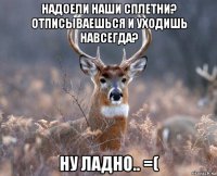 надоели наши сплетни? отписываешься и уходишь навсегда? ну ладно.. =(