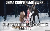 зима скоро ребятушки! не забудьте погладить своих оленей.