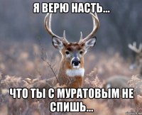 я верю насть... что ты с муратовым не спишь...