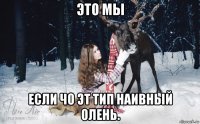 это мы если чо эт тип наивный олень.