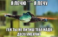 я лечю **** я лечу ген ты не литиш тебе надо дозу уменчит