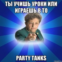 ты учишь уроки или играешь в то party tanks