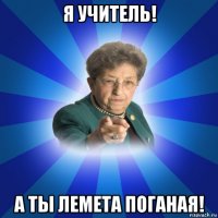 я учитель! а ты лемета поганая!