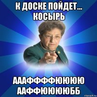 к доске пойдет... косырь аааффффюююю ааффююююбб