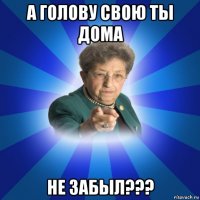 а голову свою ты дома не забыл???