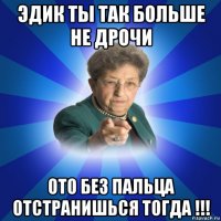 эдик ты так больше не дрочи ото без пальца отстранишься тогда !!!