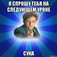 я спрошу тебя на следующем уроке сука