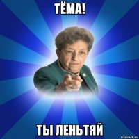 тёма! ты леньтяй