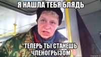 я нашла тебя блядь теперь ты станешь членогрызом