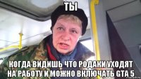 ты когда видишь что родаки уходят на работу и можно включать gta 5