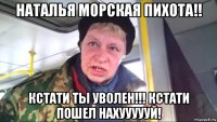 наталья морская пихота!! кстати ты уволен!!! кстати пошел нахуууууй!