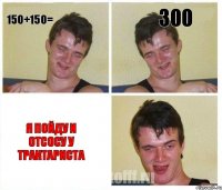 150+150= 300 я пойду и отсосу у трактариста