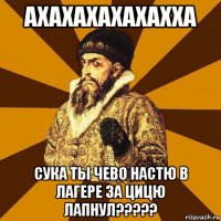 ахахахахахахха сука ты чево настю в лагере за цицю лапнул?????