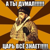 а ты думал!!!!!! царь всё знает!!!!!