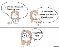 Ты вчера заказала 300 боярки! И сегодня опять заказала 300 боярки! Не делай так!