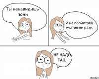 Ты ненавидишь пони И не посмотрел мултик ни разу. НЕ НАДО ТАК.