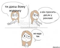 ти даєш йому жувачку а він просить дві,як у рекламі