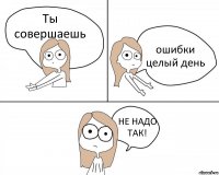 Ты совершаешь ошибки целый день НЕ НАДО ТАК!